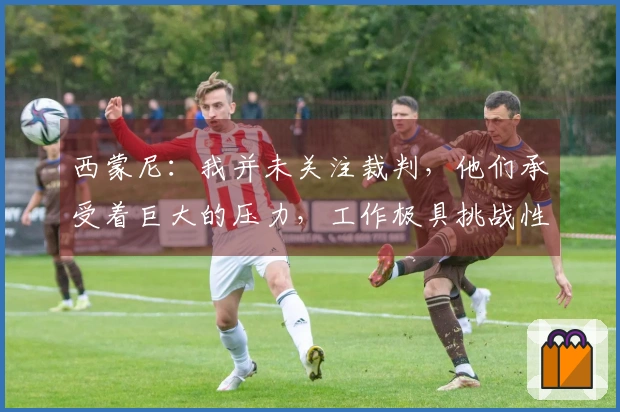 西蒙尼：我并未关注裁判，他们承受着巨大的压力，工作极具挑战性