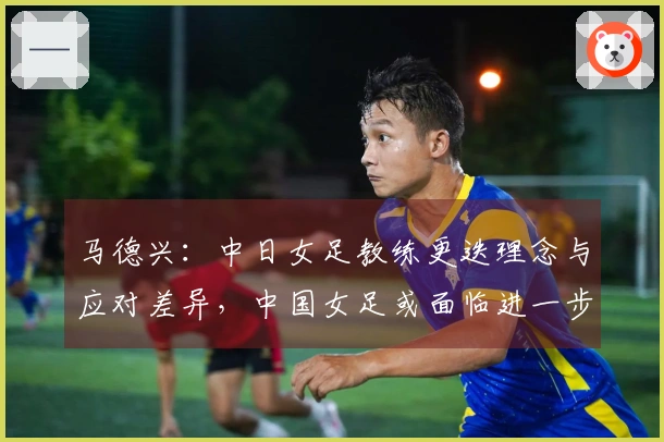 马德兴：中日女足教练更迭理念与应对差异，中国女足或面临进一步下滑