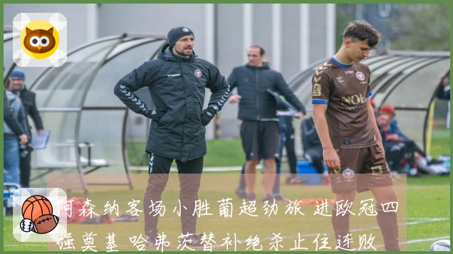 阿森纳客场小胜葡超劲旅 进欧冠四强奠基 哈弗茨替补绝杀止住连败
