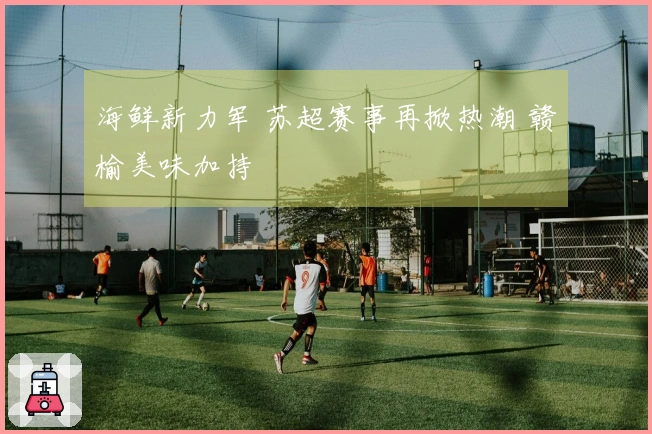 海鲜新力军 苏超赛事再掀热潮 赣榆美味加持