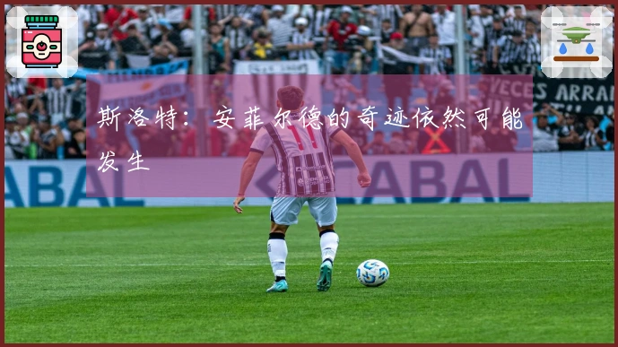 斯洛特：安菲尔德的奇迹依然可能发生