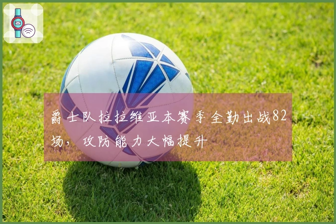 爵士队拉拉维亚本赛季全勤出战82场，攻防能力大幅提升