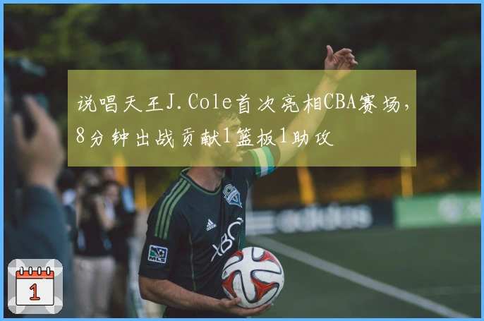 说唱天王J.Cole首次亮相CBA赛场，8分钟出战贡献1篮板1助攻