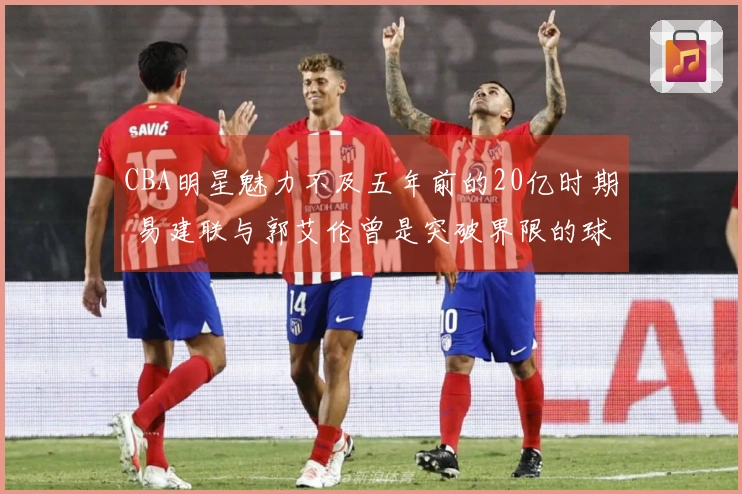 CBA明星魅力不及五年前的20亿时期 易建联与郭艾伦曾是突破界限的球员