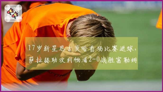 17岁新星恩古莫哈首场比赛进球，萨拉赫助攻利物浦2-0战胜富勒姆