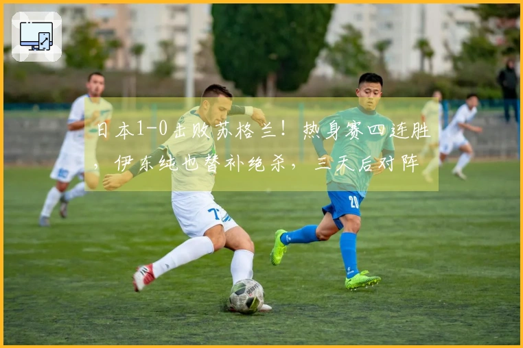 日本1-0击败苏格兰！热身赛四连胜，伊东纯也替补绝杀，三天后对阵英格兰