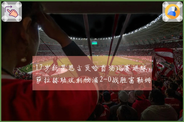 17岁新星恩古莫哈首场比赛进球，萨拉赫助攻利物浦2-0战胜富勒姆