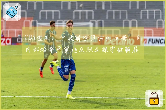 CBA宣布：宁波解除贝兹利注册，因内部纷争严重违反职业操守被解雇
