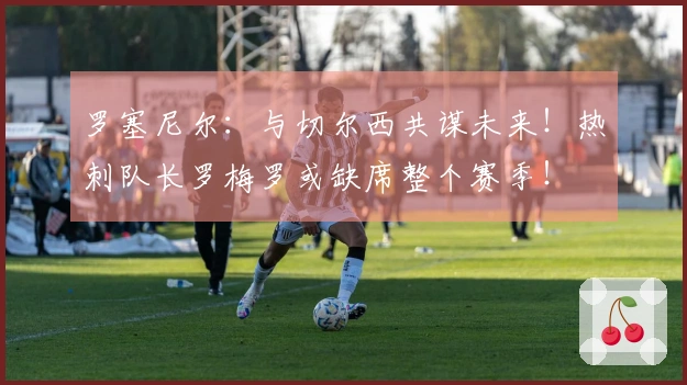罗塞尼尔：与切尔西共谋未来！热刺队长罗梅罗或缺席整个赛季！