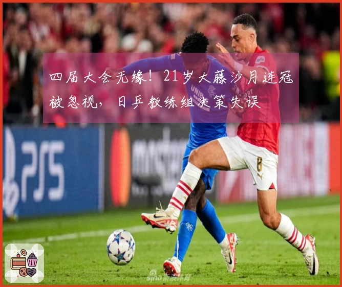 四届大会无缘！21岁大藤沙月连冠被忽视，日乒教练组决策失误