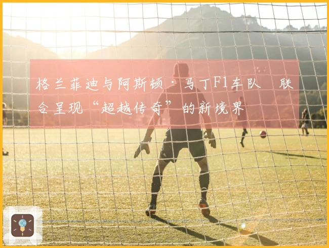 格兰菲迪与阿斯顿·马丁F1车队™联合呈现“超越传奇”的新境界