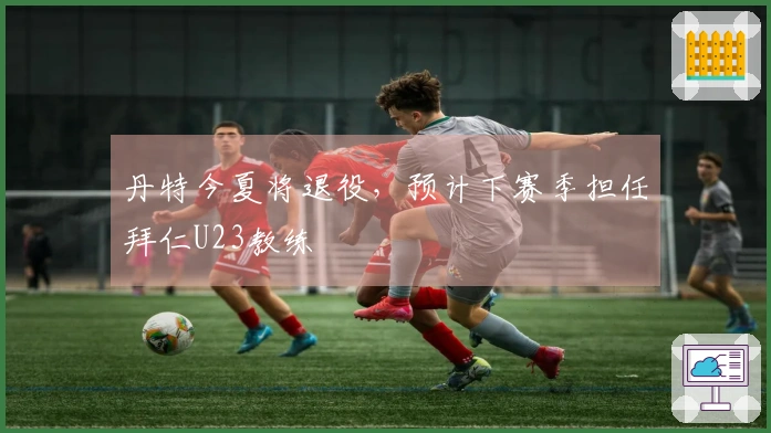 丹特今夏将退役，预计下赛季担任拜仁U23教练