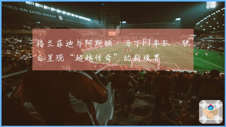格兰菲迪与阿斯顿·马丁F1车队™联合呈现“超越传奇”的新境界