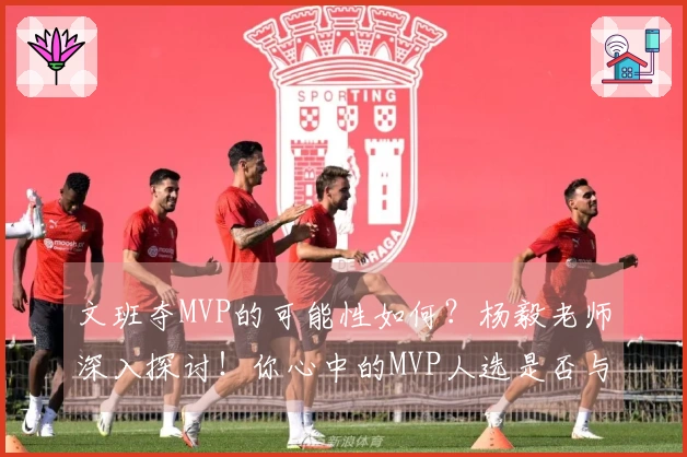 文班夺MVP的可能性如何？杨毅老师深入探讨！你心中的MVP人选是否与他一致？