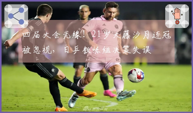 四届大会无缘！21岁大藤沙月连冠被忽视，日乒教练组决策失误