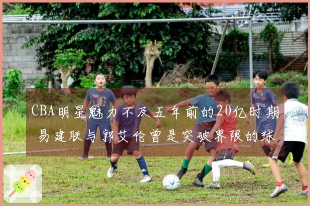 CBA明星魅力不及五年前的20亿时期 易建联与郭艾伦曾是突破界限的球员