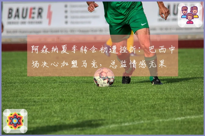阿森纳夏季转会初遭挫折：巴西中场决心加盟马竞，总监情感无果