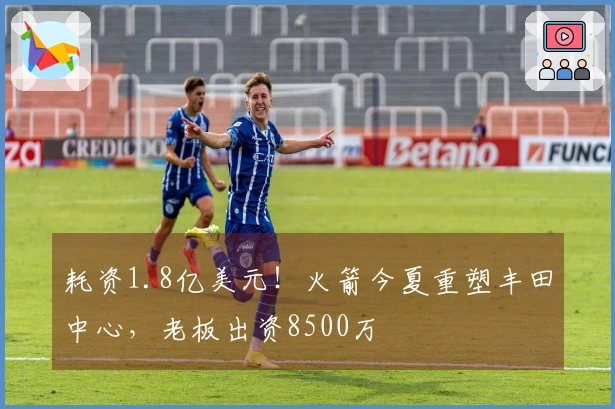 耗资1.8亿美元！火箭今夏重塑丰田中心，老板出资8500万