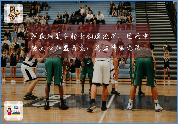 阿森纳夏季转会初遭挫折：巴西中场决心加盟马竞，总监情感无果